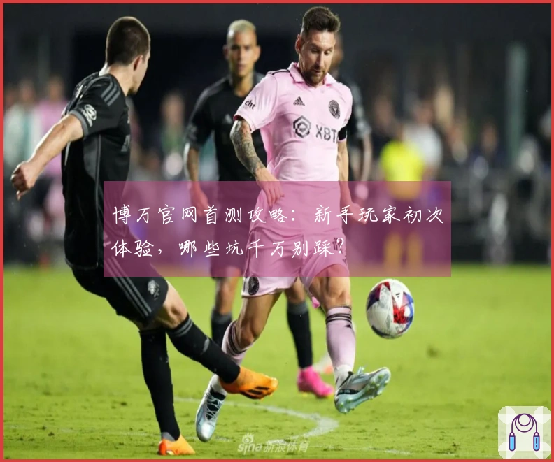 博万官网首测攻略：新手玩家初次体验，哪些坑千万别踩？