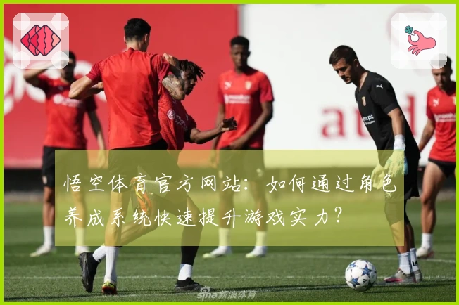 悟空体育官方网站：如何通过角色养成系统快速提升游戏实力？